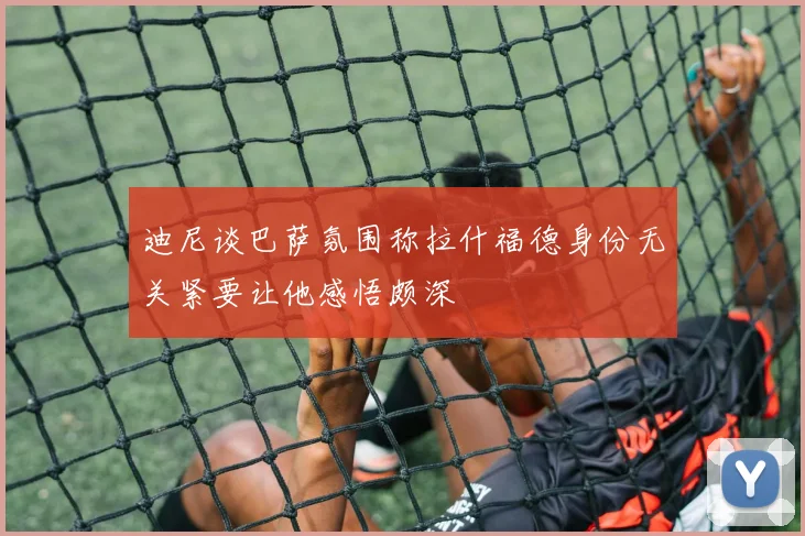 迪尼谈巴萨氛围称拉什福德身份无关紧要让他感悟颇深