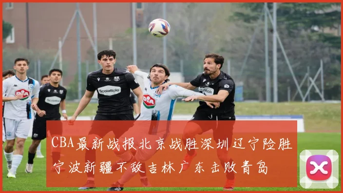 CBA最新战报北京战胜深圳辽宁险胜宁波新疆不敌吉林广东击败青岛