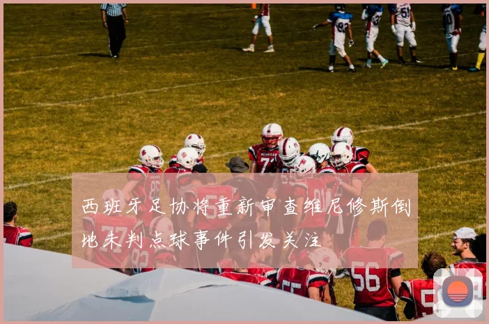 西班牙足协将重新审查维尼修斯倒地未判点球事件引发关注