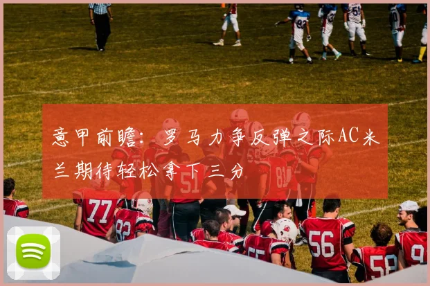 意甲前瞻：罗马力争反弹之际AC米兰期待轻松拿下三分