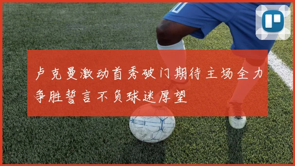 卢克曼激动首秀破门期待主场全力争胜誓言不负球迷厚望