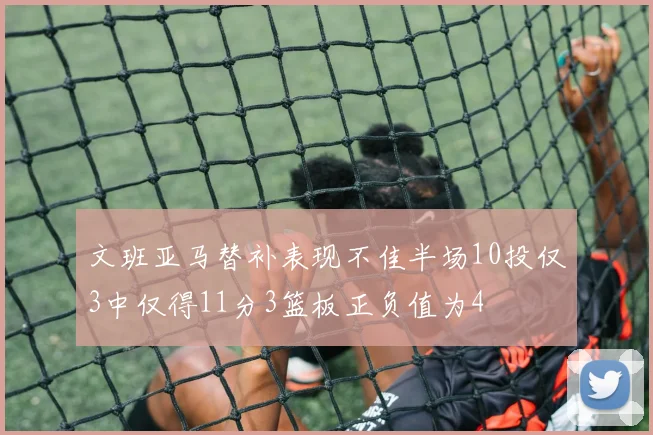 文班亚马替补表现不佳半场10投仅3中仅得11分3篮板正负值为4