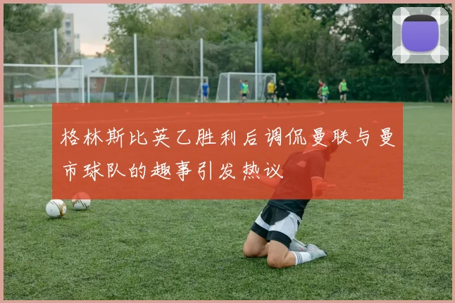 格林斯比英乙胜利后调侃曼联与曼市球队的趣事引发热议
