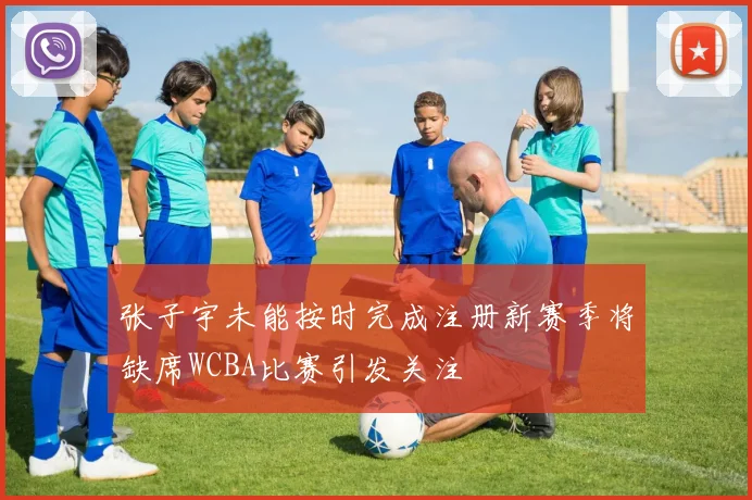 张子宇未能按时完成注册新赛季将缺席WCBA比赛引发关注