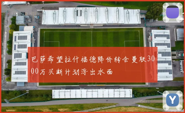 巴萨希望拉什福德降价转会曼联3000万买断计划浮出水面
