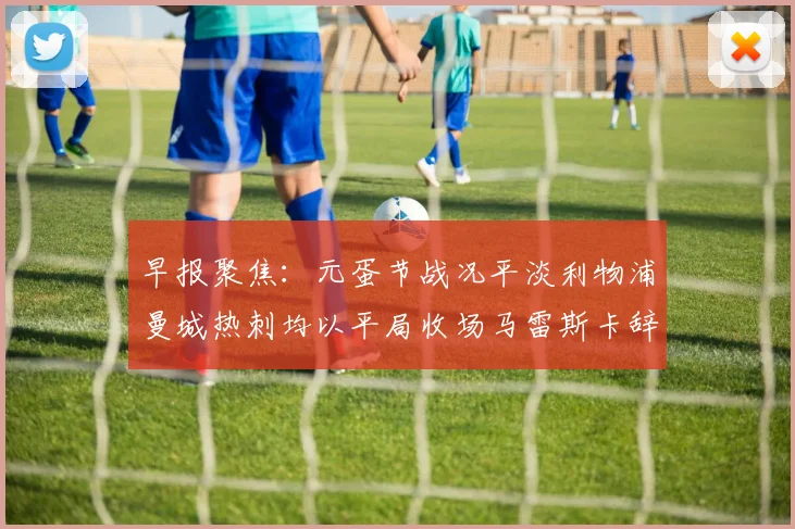 早报聚焦：元蛋节战况平淡利物浦曼城热刺均以平局收场马雷斯卡辞职引发关注