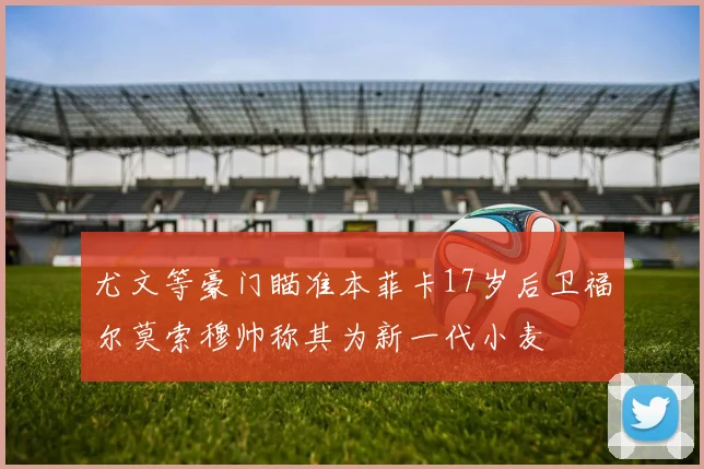 尤文等豪门瞄准本菲卡17岁后卫福尔莫索穆帅称其为新一代小麦