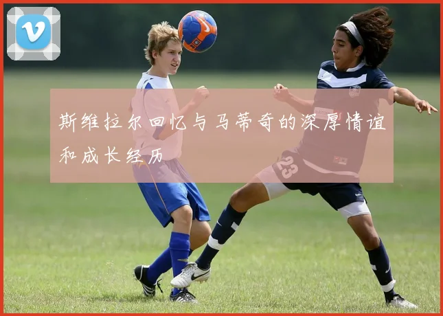 斯维拉尔回忆与马蒂奇的深厚情谊和成长经历